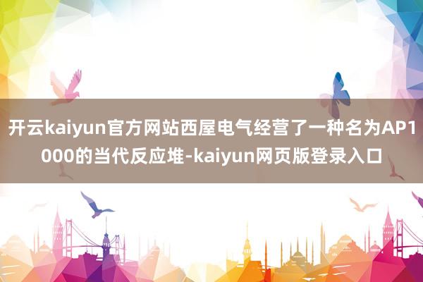 开云kaiyun官方网站西屋电气经营了一种名为AP1000的当代反应堆-kaiyun网页版登录入口