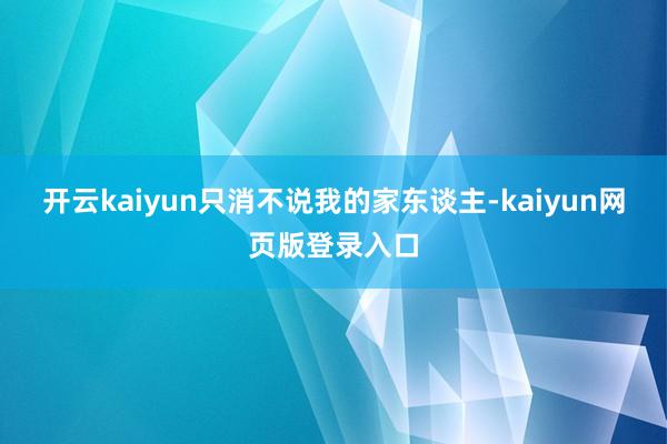 开云kaiyun只消不说我的家东谈主-kaiyun网页版登录入口