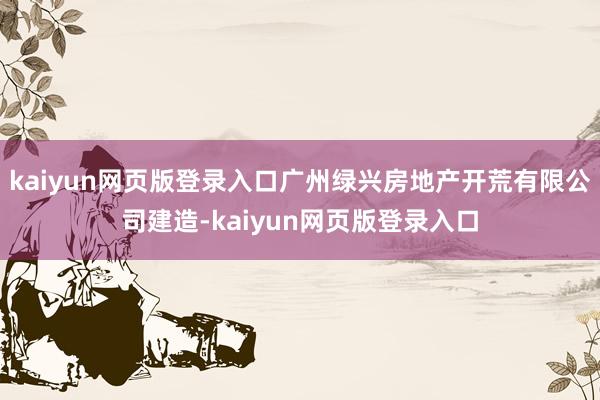 kaiyun网页版登录入口广州绿兴房地产开荒有限公司建造-kaiyun网页版登录入口