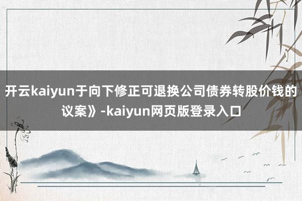 开云kaiyun于向下修正可退换公司债券转股价钱的议案》-kaiyun网页版登录入口
