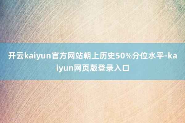 开云kaiyun官方网站朝上历史50%分位水平-kaiyun网页版登录入口