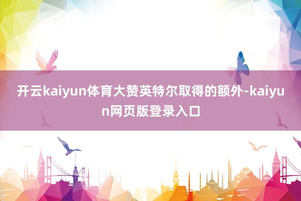 开云kaiyun体育大赞英特尔取得的额外-kaiyun网页版登录入口